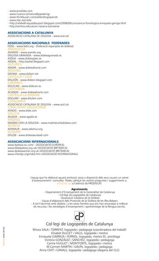 -	www.prodislex.com
                      -	www.nuance.es/naturallyspeaking/
                      -	www.thinkbuzan.com/uk/landing/spanish
                      -	www.xtec.es/creda
                      -	http://rafalvell-equipdesuport.blogspot.com/2008/09/consciencia-fonoñogica-enriqueta-garriga.html
                      -	http://centros.educacion.navarra.es/creena/

                      ASSOCIACIONS a catalunya
                      ASSOCIACIO CATALANA DE DISLEXIA - www.acd.cat

                      ASSOCIACIONS NACIONALS FEDERADES
                      FEDIS - www.fedis.org - (Federació espanyola de dislèxia)
                      ANDALUCIA
                      ASANDIS - www.asandis.org
                      DISLEXIA GRANADA - www.dislexiagranada.es
                      ASDIJA - www.dislexiajaen.es
                      AXDIAL - http://axdial.blogspot.com
                      ASTURIES
                      ADISPA - www.dislexialnorte.com
                      BALEARS
                      DISFAM - www.disfam.net
                      CASTELLA I LLEÓ
                      DISLEÓN - www.disleon.blogspot.com
                      CANARIES
                      DISLECAN - www.dislecan.es
                      CANTABRIA
                      ACANDIS - www.dislexialnorte.com
                      CASTELLA LA MANXA
                      DISCLAM - www.disclam.com 
                      CATALUNYA
                      ASSOCIACIO CATALANA DE DISLEXIA - www.acd.cat
                      COMUNITAT VALENCIANA
                      AVADIS - www.dixle.com
                      GALICIA
                      AGADIX - www.agadix.es
                      MADRID
                      MADRID CON LA DISLEXIA - www.madridconladislexia.com
                      MURCIA
                      ADIXMUR - www.adixmur.org
                      EUSKADI
                      DISLEBI - www.dislexiaeuskadi.com

                      ASSOCIACIONS INTERNACIONALS
                      www.dyslexia.eu.com/ - (ASSOCIACIÓ EUROPEA)
                      www.bdadyslexia.org.uk/ (ASSOCIACIÓ BRITÀNICA)
                      www.dyslexiaaction.org.uk (ASSOCIACIÓ BRITÀNICA)
                      www.interdys.org/index.htm (ASSOCIACIÓ INTERNACIONAL)




                                         L’equip que ha elaborat aquest protocol, posa a disposició dels seus usuaris un servei
                                           d’assessorament i consultes. Podeu adreçar les vostres preguntes i suggeriments a:
                                                                info@clc.cat a l’atenció de PRODISCAT.

                                                                                 Agraiments
                                                       - Departament d’Ensenyament de la Generalitat de Catalunya
                                                                    - Col·legi de Logopedes de Catalunya
                                                                      - Associació Catalana de la Dislèxia
                                                    - Equip d’elaboració dels Protocols de la Dislèxia de les Illes Balears.
                                          - A tot l’alumnat amb dislèxia i a les seves famílies que ens han encoratjat a millorar
                                            els recursos i les estratègies d’ensenyament i aprenentatge de la llengua escrita.




                                                       Col·legi de Logopedes de Catalunya
disseny santi duran




                                           Mireia SALA i TORRENT, logopeda i pedagoga (coordinadora del treball)
                                                         Elisabet DULCET i VALLS, logopeda i mestra
                                               Enriqueta GARRIGA i FERRIOL, logopeda, mestra EE, psicòloga
                                                    Victòria GONZÁLEZ i SÁNCHEZ, logopeda i pedagoga
                                                      Carme HUGUET i MONTFORTE, logopeda i mestra
                                                     M.Carmen MARTÍN i GAVÍN, logopeda i pedagoga
                                                Anna CIVIT i CANALS, logopeda i pedagoga (degana del CLC)
 