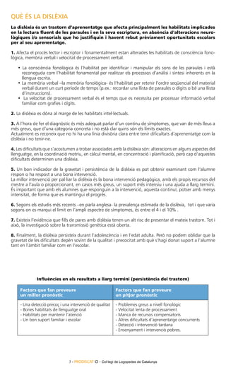 QUÈ ÉS LA DISLÈXIA
La dislèxia és un trastorn d’aprenentatge que afecta principalment les habilitats implicades
en la lectura fluent de les paraules i en la seva escriptura, en absència d’alteracions neuro-
lògiques i/o sensorials que ho justifiquin i havent rebut prèviament oportunitats escolars
per al seu aprenentatge.

1. Afecta el procés lector i escriptor i fonamentalment estan alterades les habilitats de consciència fono-
lògica, memòria verbal i velocitat de processament verbal.

   • La consciència fonològica és l’habilitat per identificar i manipular els sons de les paraules i està
     reconeguda com l’habilitat fonamental per realitzar els processos d’anàlisi i síntesi inherents en la
     llengua escrita.
   •	La memòria verbal –la memòria fonològica- és l’habilitat per retenir l’ordre seqüencial del material
     verbal durant un curt període de temps (p.ex.: recordar una llista de paraules o dígits o bé una llista
     d’instruccions).
   •	 La velocitat de processament verbal és el temps que es necessita per processar informació verbal
     familiar com grafies i dígits.

2. La dislèxia es dóna al marge de les habilitats intel·lectuals.

3. A l’hora de fer el diagnòstic és més adequat parlar d’un continu de símptomes, que van de més lleus a
més greus, que d’una categoria concreta i no està clar quins són els límits exactes.
Actualment es reconeix que no hi ha una línia divisòria clara entre tenir dificultats d’aprenentatge com la
dislèxia i no tenir-ne.

4. Les dificultats que s’acostumen a trobar associades amb la dislèxia són: alteracions en alguns aspectes del
llenguatge, en la coordinació motriu, en càlcul mental, en concentració i planificació, però cap d’aquestes
dificultats determinen una dislèxia.

5. Un bon indicador de la gravetat i persistència de la dislèxia es pot obtenir examinant com l’alumne
respon o ha respost a una bona intervenció.
La millor intervenció per pal·liar la dislèxia és la bona intervenció pedagògica, amb els propis recursos del
mestre a l’aula o proporcionant, en casos més greus, un suport més intensiu i una ajuda a llarg termini.
És important que amb els alumnes que responguin a la intervenció, aquesta continuï, potser amb menys
intensitat, de forma que es mantingui el progrés.

6. Segons els estudis més recents –en parla anglesa- la prevalença estimada de la dislèxia, tot i que varia
segons on es marqui el límit en l’ampli espectre de símptomes, és entre el 4 i el 10% .

7. Existeix l’evidència que fills de pares amb dislèxia tenen un alt risc de presentar el mateix trastorn. Tot i
això, la investigació sobre la transmissió genètica està oberta.

8. Finalment, la dislèxia persisteix durant l’adolescència i en l’edat adulta. Però no podem oblidar que la
gravetat de les dificultats depèn sovint de la qualitat i precocitat amb què s’hagi donat suport a l’alumne
tant en l’àmbit familiar com en l’escolar.




              Influències en els resultats a llarg termini (persistència del trastorn)

     Factors que fan preveure                               Factors que fan preveure
     un millor pronòstic                                    un pitjor pronòstic

     - Una detecció precoç i una intervenció de qualitat    - Problemes greus a nivell fonològic
     - Bones habilitats de llenguatge oral                  - Velocitat lenta de processament
     - Habilitats per mantenir l’atenció                    - Manca de recursos compensatoris
     - Un bon suport familiar i escolar                     - Altres dificultats d’aprenentatge concurrents
                                                            - Detecció i intervenció tardana
                                                            - Ensenyament i intervenció pobres.




                                3 - PRODISCAT CI - Col·legi de Logopedes de Catalunya
 