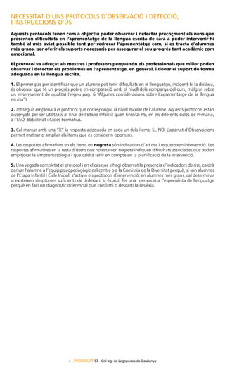 NECESSITAT D’UNS PROTOCOLS d’observació I DETECCIÓ,
I INSTRUCCIONS D’ÚS
Aquests protocols tenen com a objectiu poder observar i detectar precoçment els nens que
presenten dificultats en l’aprenentatge de la llengua escrita de cara a poder intervenir-hi
també al més aviat possible tant per redreçar l’aprenentatge com, si es tracta d’alumnes
més grans, per oferir els suports necessaris per assegurar el seu progrés tant acadèmic com
emocional.

El protocol va adreçat als mestres i professors perquè són els professionals que millor poden
observar i detectar els problemes en l’aprenentatge, en general, i donar el suport de forma
adequada en la llengua escrita.

1. El primer pas per identificar que un alumne pot tenir dificultats en el llenguatge, incloent-hi la dislèxia,
és observar que té un progrés pobre en comparació amb el nivell dels companys del curs, malgrat rebre
un ensenyament de qualitat (vegeu pàg. 6 “Algunes consideracions sobre l’aprenentatge de la llengua
escrita”)

2. Tot seguit emplenarà el protocol que correspongui al nivell escolar de l’alumne. Aquests protocols estan
dissenyats per ser utilitzats al final de l’Etapa Infantil quan finalitzi P5, en els diferents cicles de Primària,
a l’ESO, Batxillerat i Cicles Formatius.

3. Cal marcar amb una “X” la resposta adequada en cada un dels ítems: Sí, NO. L’apartat d’Observacions
permet matisar o ampliar els ítems que es considerin oportuns.

4. Les respostes afirmatives en els ítems en negreta són indicadors d’alt risc i requereixen intervenció. Les
respostes afirmatives en la resta d’ítems que no estan en negreta indiquen dificultats associades que poden
empitjorar la simptomatologia i que caldrà tenir en compte en la planificació de la intervenció.

5. Una vegada completat el protocol i en el cas que s’hagi observat la presència d’indicadors de risc, caldrà
derivar l’alumne a l’equip psicopedagògic del centre o a la Comissió de la Diversitat perquè, si són alumnes
de l’Etapa Infantil i Cicle Inicial, s’activin els protocols d’intervenció; en alumnes més grans, cal determinar
si existeixen símptomes suficients de dislèxia i, si és així, fer una derivació a l’especialista de llenguatge
perquè en faci un diagnòstic diferencial que confirmi o descarti la Dislèxia.




                                4 - PRODISCAT CI - Col·legi de Logopedes de Catalunya
 