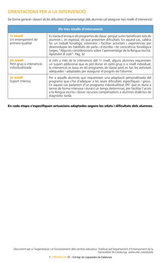 ORIENTACIONS PER A LA INTERVENCIÓ
De forma general i davant de les dificultats d’aprenentatge dels alumnes cal assegurar tres nivells d’intervenció:

                                             Els tres nivells d’intervenció

 1r nivell                           Es tracta d’enriquir els programes de classe perquè surtin beneficiats tots els
 Un ensenyament de                   alumnes i, en especial, els que presenten dificultats. En aquest cas, caldria
 primera qualitat                    fer un treball fonològic sistemàtic i facilitar activitats i experiències per
                                     desenvolupar les habilitats de parla i d’escolta i de consciència fonològica
                                     (vegeu “Algunes consideracions sobre l’aprenentatge de la llengua escrita.
                                     Aprendre el codi”. Pàg. 6)
 2n nivell                           A més a més de la intervenció del 1r nivell, alguns alumnes requereixen
 Petit grup o intervenció            un suport addicional que es pot donar en petit grup o a nivell individual;
 individualitzada                    la intervenció es basa en els programes de classe però es fan les activitats
                                     adequades i adaptades per assegurar el progrés de l’alumne.
 3r nivell                           Per a aquells alumnes que requereixen una adaptació personalitzada del
 Suport intensiu                     programa que s’ha d’adequar a les seves dificultats específiques i greus.
                                     En aquest cas parlaríem d’un programa individualitzat (PI)1 que es duria a
                                     terme de forma intensiva i durant un temps determinat, per facilitar l’accés
                                     a la llengua escrita i donar recursos compensatoris a alumnes dislèctics de
                                     diagnòstic tardà.


En cada etapa s’especifiquen actuacions adaptades segons les edats i dificultats dels alumnes.




    1
        Document per a l’organització i el funcionament dels centres educatius. Publicat pel Departament d’Ensenyament de la
                                                                               Generalitat de Catalunya. www.xtec.cat/edubib
                                     5 - PRODISCAT CI - Col·legi de Logopedes de Catalunya
 