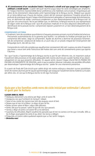 4. El coneixement d’un vocabulari bàsic i funcional a nivell oral que pugui ser reconegut i
   utilitzat a nivell escrit i a partir del qual l’alumne pugui basar les seves estratègies per ampliar-lo.
   En l’etapa infantil és imprescindible donar preferència a les habilitats comunicatives i lingüístiques per
   sobre de les directament relacionades amb l’aprenentatge de la llengua escrita. Malgrat que aquest
   és un tema delicat que s’hauria de matisar, creiem del tot necessari qüestionar l’impacte actual de la
   profusió de pràctiques durant l’etapa infantil directament adreçades a l’aprenentatge de la lectoescrip-
   tura, en detriment de vetllar i promoure simplement un bon desenvolupament de la llengua oral i el
   gust per a la comunicació. No es pot oblidar que, en definitiva, la llengua escrita és una representació
   de segon ordre de la llengua oral i que els processos implicats en la seva adquisició (descodificació i
   identificació de la paraula escrita i comprensió) reposen justament en un bon desenvolupament de la
   llengua oral.

Comprensió lectora
 •	Finalment, hem de considerar que el domini d’aquests processos primaris no és la finalitat de la lectura.
   Precisament automatitzar-los és la garantia que facilitin i no pertorbin la finalitat principal que és la
   comprensió dels textos. Llegir és comprendre. Ajudar als alumnes a dominar els processos fonamen-
   tals de comprensió i producció de textos és un punt clau en un procés integral de l’ensenyament del
   llenguatge escrit, des del seu inici.

   Comprendre és molt més complex que aquell primer coneixement del codi i suposa una sèrie d’aspectes
   que tenen a veure tant amb l’estructura del mateix text com amb els coneixements previs que aporta
   l’alumne.

Tot i que l’accés a l’aprenentatge de la llengua escrita es pot fer per diferents vies, és important avaluar
l’assoliment dels processos en les edats adequades dels nostres alumnes per a poder facilitar el seu desen-
volupament en cas que presentin dificultats. En aquest sentit, durant l’etapa infantil NO ES PODRÀ FER
ENCARA UN DIAGNÒSTIC DE DISLÈXIA, però sí que es podran observar indicadors de possibles dificultats
per desenvolupar l’aprenentatge de la llengua escrita i poder fer una intervenció preventiva.

És a partir de finals del Cicle Inicial quan caldrà dirigir els nostres esforços a descobrir quines possibilitats
tenen els nostres alumnes per fer aquest aprenentatge i per assegurar l’assoliment de les matèries curriculars
per altres vies, en cas que la llengua escrita no els sigui funcional.




Guia per a les famílies amb nens de cicle inicial per estimular i afavorir
el gust per la lectura
LLEGIR AMB EL NEN!
• Dediqueu diàriament una estona per llegir amb el vostre fill.
• Assegureu-vos que l’ambient és tranquil i relaxat.
• Seieu al seu costat de manera que tots dos pugueu veure el text.
• Deixeu que el nen triï el llibre i us digui el que cal fer.
• Parleu primer sobre el llibre i algun dels dibuixos.
• Parleu del que ha passat i sobre el que ell creu que passarà.
• Torneu a llegir el conte si el vostre fill us ho demana.
• Suavitzeu les dificultats, llegint vosaltres les paraules que el nen no coneix o en les que s’encalla. (Ells us
  les fa llegir assenyalant-les amb el seu ditet i les torna a rellegir).
• Pregunteu al mestre sobre qualsevol aspecte que us faci sentir insegurs.
• Divertiu-vos!




                                7 - PRODISCAT CI - Col·legi de Logopedes de Catalunya
 
