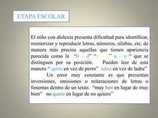 ETAPA ESCOLAR
El niño con dislexia presenta dificultad para identificar,
memorizar y reproducir letras, números, silabas, etc, de
manera más precisa aquellas que tienen apariencia
parecida como la “b – d” “p – q” u – n “ que se
distinguen por su posición. Pueden leer de esta
manera “ qerro en vez de perro” labra en vez de ladra”
Un error muy constante es que presentan
inversiones, omisiones o reiteraciones de letras o
fonemas dentro de un texto. “muy ben en lugar de muy
bien” no quero en lugar de no quiero”
 