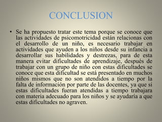 CONCLUSION
• Se ha propuesto tratar este tema porque se conoce que
las actividades de psicomotricidad están relacionas con
el desarrollo de un niño, es necesario trabajar en
actividades que ayuden a los niños desde su infancia a
desarrollar sus habilidades y destrezas, para de esta
manera evitar dificultades de aprendizaje, después de
trabajar con un grupo de niño con estas dificultades se
conoce que esta dificultad se está presentado en muchos
niños mismos que no son atendidos a tiempo por la
falta de información por parte de las docentes, ya que si
estas dificultades fueran atendidas a tiempo trabajara
con materia adecuado para los niños y se ayudaría a que
estas dificultades no agraven.
 