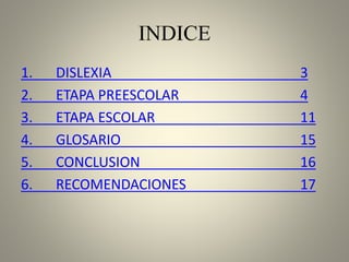 INDICE
1. DISLEXIA 3
2. ETAPA PREESCOLAR 4
3. ETAPA ESCOLAR 11
4. GLOSARIO 15
5. CONCLUSION 16
6. RECOMENDACIONES 17
 