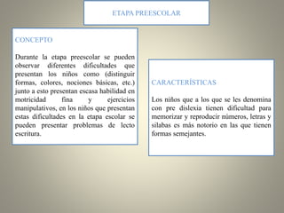 CONCEPTO
Durante la etapa preescolar se pueden
observar diferentes dificultades que
presentan los niños como (distinguir
formas, colores, nociones básicas, etc.)
junto a esto presentan escasa habilidad en
motricidad fina y ejercicios
manipulativos, en los niños que presentan
estas dificultades en la etapa escolar se
pueden presentar problemas de lecto
escritura.
ETAPA PREESCOLAR
CARACTERÍSTICAS
Los niños que a los que se les denomina
con pre dislexia tienen dificultad para
memorizar y reproducir números, letras y
silabas es más notorio en las que tienen
formas semejantes.
 