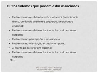 Outros sintomas que podem estar associados
• Problemas ao nível da dominância lateral (lateralidade
difusa, confunde a direita e esquerda, lateralidade
cruzada);
• Problemas ao nível da motricidade fina e do esquema
corporal;
• Problemas na percepção visuo-espacial;
• Problemas na orientação espacio-temporal;
• A escrita pode surgir em espelho;
• Problemas ao nível da motricidade fina e do esquema
corporal;
Etc...
Rita Leonardo Feijao - Psicologa
Educacional e de Orientaçao
vocacional

 