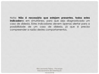 Nota: Não é necessário que estejam presentes, todos estes
indicadores em simultâneo, para que seja diagnosticada um
caso de dislexia. Estes indicadores devem apenas alertar para a
possibilidade de um caso de dislexia, já que é preciso
compreender a razão destes comportamentos.

Rita Leonardo Feijao - Psicologa
Educacional e de Orientaçao
vocacional

 