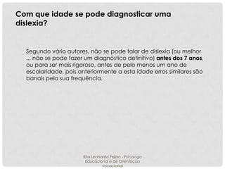 Com que idade se pode diagnosticar uma
dislexia?

Segundo vário autores, não se pode falar de dislexia (ou melhor
... não se pode fazer um diagnóstico definitivo) antes dos 7 anos,
ou para ser mais rigoroso, antes de pelo menos um ano de
escolaridade, pois anteriormente a esta idade erros similares são
banais pela sua frequência.

Rita Leonardo Feijao - Psicologa
Educacional e de Orientaçao
vocacional

 