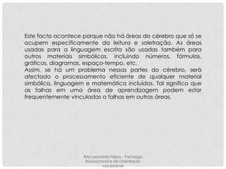 Este facto acontece porque não há áreas do cérebro que só se
ocupem especificamente da leitura e soletração. As áreas
usadas para a linguagem escrita são usadas também para
outros materiais simbólicos, incluindo números, fórmulas,
gráficos, diagramas, espaço-tempo, etc.
Assim, se há um problema nessas partes do cérebro, será
afectado o processamento eficiente de qualquer material
simbólico, linguagem e matemática incluídos. Tal significa que
as falhas em uma área de aprendizagem podem estar
frequentemente vinculadas a falhas em outras áreas.

Rita Leonardo Feijao - Psicologa
Educacional e de Orientaçao
vocacional

 