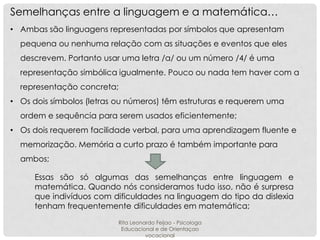 Semelhanças entre a linguagem e a matemática…
• Ambas são linguagens representadas por símbolos que apresentam
pequena ou nenhuma relação com as situações e eventos que eles
descrevem. Portanto usar uma letra /a/ ou um número /4/ é uma

representação simbólica igualmente. Pouco ou nada tem haver com a
representação concreta;
• Os dois símbolos (letras ou números) têm estruturas e requerem uma
ordem e sequência para serem usados eficientemente;
• Os dois requerem facilidade verbal, para uma aprendizagem fluente e
memorização. Memória a curto prazo é também importante para
ambos;
Essas são só algumas das semelhanças entre linguagem e
matemática. Quando nós consideramos tudo isso, não é surpresa
que indivíduos com dificuldades na linguagem do tipo da dislexia
tenham frequentemente dificuldades em matemática;
Rita Leonardo Feijao - Psicologa
Educacional e de Orientaçao
vocacional

 