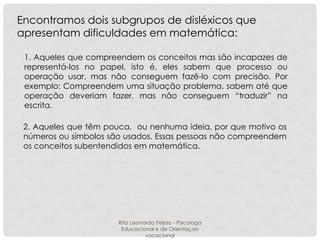 Encontramos dois subgrupos de disléxicos que
apresentam dificuldades em matemática:
1. Aqueles que compreendem os conceitos mas são incapazes de
representá-los no papel, isto é, eles sabem que processo ou
operação usar, mas não conseguem fazê-lo com precisão. Por
exemplo: Compreendem uma situação problema, sabem até que
operação deveriam fazer, mas não conseguem “traduzir” na
escrita.
2. Aqueles que têm pouca, ou nenhuma ideia, por que motivo os
números ou símbolos são usados. Essas pessoas não compreendem
os conceitos subentendidos em matemática.

Rita Leonardo Feijao - Psicologa
Educacional e de Orientaçao
vocacional

 