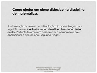 Como ajudar um aluno disléxico na disciplina
de matemática.

A intervenção baseia-se na estimulação da aprendizagem nas
seguintes áreas: manipular, seriar, classificar, transportar, juntar,
copiar. Portanto falamos em desenvolver o pensamento préoperacional e operacional, segundo Piaget.

Rita Leonardo Feijao - Psicologa
Educacional e de Orientaçao
vocacional

 