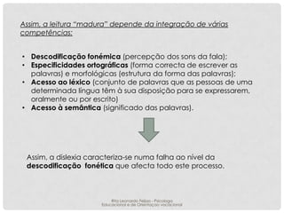 Assim, a leitura “madura” depende da integração de várias
competências:
• Descodificação fonémica (percepção dos sons da fala);
• Especificidades ortográficas (forma correcta de escrever as
palavras) e morfológicas (estrutura da forma das palavras);
• Acesso ao léxico (conjunto de palavras que as pessoas de uma
determinada língua têm à sua disposição para se expressarem,
oralmente ou por escrito)
• Acesso à semântica (significado das palavras).

Assim, a dislexia caracteriza-se numa falha ao nível da
descodificação fonética que afecta todo este processo.

Rita Leonardo Feijao - Psicologa
Educacional e de Orientaçao vocacional

 
