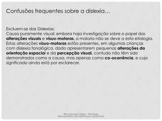 Confusões frequentes sobre a dislexia…
Excluem-se das Dislexias:
Causa puramente visual: embora haja investigação sobre o papel das
alterações visuais e vísuo-motoras, a maioria não se deve a esta etiologia.
Estas alterações vísuo-motoras estão presentes, em algumas crianças
com dislexia fonológica, dado apresentarem pequenas alterações da
orientação espacial e da percepção visual, contudo não têm sido
demonstrados como a causa, mas apenas como co-ocorrência, e cujo
significado ainda está por esclarecer.

Rita Leonardo Feijao - Psicologa
Educacional e de Orientaçao vocacional

 