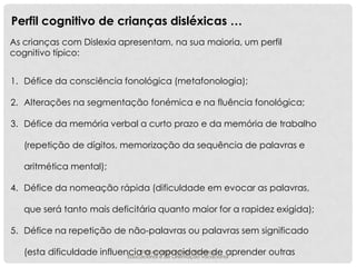 Perfil cognitivo de crianças disléxicas …
As crianças com Dislexia apresentam, na sua maioria, um perfil
cognitivo típico:
1. Défice da consciência fonológica (metafonologia);
2. Alterações na segmentação fonémica e na fluência fonológica;
3. Défice da memória verbal a curto prazo e da memória de trabalho
(repetição de dígitos, memorização da sequência de palavras e
aritmética mental);
4. Défice da nomeação rápida (dificuldade em evocar as palavras,
que será tanto mais deficitária quanto maior for a rapidez exigida);
5. Défice na repetição de não-palavras ou palavras sem significado
Rita capacidade de aprender outras
Feijao - Psicologa
(esta dificuldade influencia aLeonardoOrientaçao vocacional
Educacional e de

 
