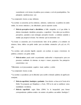 esencialmente en la lectura de palabras poco comunes o en la de pseudopalabras. Sus 
principales manifestaciones son: 
* La comprensión lectora es muy deficiente. 
*La escritura se caracteriza por las omisiones, adiciones, sustituciones en palabras de sonido 
similar, los errores sintácticos y las dificultades para la expresión escrita. 
 Dislexia perceptivo-visual o diseidética: el fallo ortográfico es el que define la 
dislexia denominada diseidética perceptiva, o superficial. Estos niños por sus déficits 
perceptivos, aprenden a usar estrategias perceptivo-visuales y continúan usándola a 
medida que progresa la lectura. Sus síntomas que la caracterizan son: 
*La lectura se caracteriza por el reconocimiento lento de las palabras y la confusión de 
números, letras, silabas con grafía similar pero con distinta orientación: p/b, q/d, u/n, 6/9, 
el/le. 
*La escritura suele presentar digrafía espacial, con escritura en espejo e inversiones de 
palabras y números con grafía similar. 
 Dislexia mixta: puede existir un predominio audioverbal o visoperceptivo pero con 
presencia combinada de síntomas en mayor o menor proporción. Sus principa les 
características son: 
*Dificultades en el procesamiento cognitivo visual, auditivo y verbal. 
* La comprensión lectora es nula. 
* La escritura se peculiariza por la dificultad para escribir al dictado palabras de significado 
semejante. 
 Dislexia superficial, fonológica y profunda: Esta división se basa en la Teoría de la 
Doble Vía propuesta por Humphreys y Evett, 1985 en la cual se establecen varias 
modalidades de dislexia. 
 Dislexia superficial: según Rains (2004) “es la incapacidad para formar 
correspondencias palabras-sonidos sin someter a la palabra a un análisis fonológico ”. 
 