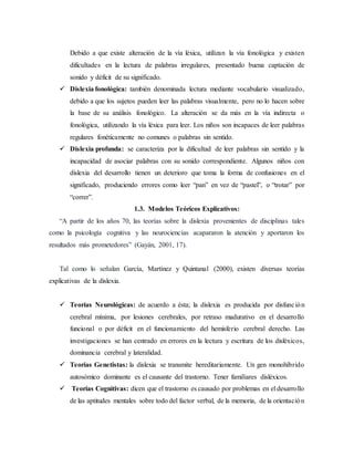 Debido a que existe alteración de la vía léxica, utilizan la vía fonológica y existen 
dificultades en la lectura de palabras irregulares, presentado buena captación de 
sonido y déficit de su significado. 
 Dislexia fonológica: también denominada lectura mediante vocabulario visualizado, 
debido a que los sujetos pueden leer las palabras visualmente, pero no lo hacen sobre 
la base de su análisis fonológico. La alteración se da más en la vía indirecta o 
fonológica, utilizando la vía léxica para leer. Los niños son incapaces de leer palabras 
regulares fonéticamente no comunes o palabras sin sentido. 
 Dislexia profunda: se caracteriza por la dificultad de leer palabras sin sentido y la 
incapacidad de asociar palabras con su sonido correspondiente. Algunos niños con 
dislexia del desarrollo tienen un deterioro que toma la forma de confusiones en el 
significado, produciendo errores como leer “pan” en vez de “pastel”, o “trotar” por 
“correr”. 
1.3. Modelos Teóricos Explicativos: 
“A partir de los años 70, las teorías sobre la dislexia provenientes de disciplinas tales 
como la psicología cognitiva y las neurociencias acapararon la atención y aportaron los 
resultados más prometedores” (Gayán, 2001, 17). 
Tal como lo señalan García, Martínez y Quintanal (2000), existen diversas teorías 
explicativas de la dislexia. 
 Teorías Neurológicas: de acuerdo a ésta; la dislexia es producida por disfunción 
cerebral mínima, por lesiones cerebrales, por retraso madurativo en el desarrollo 
funcional o por déficit en el funcionamiento del hemisferio cerebral derecho. Las 
investigaciones se han centrado en errores en la lectura y escritura de los disléxicos, 
dominancia cerebral y lateralidad. 
 Teorías Genetistas: la dislexia se transmite hereditariamente. Un gen monohíbrido 
autosómico dominante es el causante del trastorno. Tener familiares disléxicos. 
 Teorías Cognitivas: dicen que el trastorno es causado por problemas en el desarrollo 
de las aptitudes mentales sobre todo del factor verbal, de la memoria, de la orientación 
 
