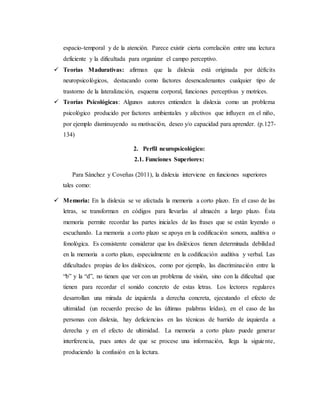 espacio-temporal y de la atención. Parece existir cierta correlación entre una lectura 
deficiente y la dificultada para organizar el campo perceptivo. 
 Teorías Madurativas: afirman que la dislexia está originada por déficits 
neuropsicológicos, destacando como factores desencadenantes cualquier tipo de 
trastorno de la lateralización, esquema corporal, funciones perceptivas y motrices. 
 Teorías Psicológicas: Algunos autores entienden la dislexia como un problema 
psicológico producido por factores ambientales y afectivos que influyen en el niño, 
por ejemplo disminuyendo su motivación, deseo y/o capacidad para aprender. (p.127- 
134) 
2. Perfil neuropsicológico: 
2.1. Funciones Superiores: 
Para Sánchez y Coveñas (2011), la dislexia interviene en funciones superiores 
tales como: 
 Memoria: En la dislexia se ve afectada la memoria a corto plazo. En el caso de las 
letras, se transforman en códigos para llevarlas al almacén a largo plazo. Ésta 
memoria permite recordar las partes iniciales de las frases que se están leyendo o 
escuchando. La memoria a corto plazo se apoya en la codificación sonora, auditiva o 
fonológica. Es consistente considerar que los disléxicos tienen determinada debilidad 
en la memoria a corto plazo, especialmente en la codificación auditiva y verbal. Las 
dificultades propias de los disléxicos, como por ejemplo, las discriminación entre la 
“b” y la “d”, no tienen que ver con un problema de visión, sino con la dificultad que 
tienen para recordar el sonido concreto de estas letras. Los lectores regulares 
desarrollan una mirada de izquierda a derecha concreta, ejecutando el efecto de 
ultimidad (un recuerdo preciso de las últimas palabras leídas), en el caso de las 
personas con dislexia, hay deficiencias en las técnicas de barrido de izquierda a 
derecha y en el efecto de ultimidad. La memoria a corto plazo puede generar 
interferencia, pues antes de que se procese una información, llega la siguie nte, 
produciendo la confusión en la lectura. 
 