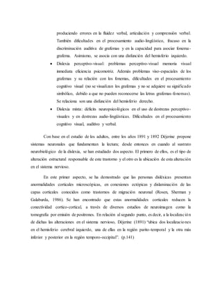 produciendo errores en la fluidez verbal, articulación y comprensión verbal. 
También dificultades en el procesamiento audio-lingüístico, fracaso en la 
discriminación auditiva de grafemas y en la capacidad para asociar fonema - 
grafema. Asimismo, se asocia con una disfunción del hemisferio izquierdo. 
 Dislexia perceptivo-visual: problemas perceptivo-visual memoria visual 
inmediata eficiencia psicomotriz. Además problemas viso-espaciales de los 
grafemas y su relación con los fonemas, dificultades en el procesamiento 
cognitivo visual (no se visualizan los grafemas y no se adquiere su significado 
simbólico, debido a que no pueden reconocerse las letras grafemas-fonemas). 
Se relaciona son una disfunción del hemisferio derecho. 
 Dislexia mixta: déficits neuropsicológicos en el uso de destrezas perceptivo - 
visuales y en destrezas audio-lingüísticas. Dificultades en el procesamiento 
cognitivo visual, auditivo y verbal. 
Con base en el estudio de los adultos, entre los años 1891 y 1892 Déjerine propone 
sistemas neuronales que fundamentan la lectura; desde entonces en cuando al sustrato 
neurobiológico de la dislexia, se han estudiado dos aspecto. El primero de ellos, es el tipo de 
alteración estructural responsable de este trastorno y el otro es la ubicación de esta alteración 
en el sistema nervioso. 
En este primer aspecto, se ha demostrado que las personas disléxicas presentan 
anormalidades corticales microscópicas, en conexiones ectópicas y dislaminación de las 
capas corticales conocidos como trastornos de migración neuronal (Rosen, Sherman y 
Galaburda, 1986). Se han encontrado que estas anormalidades corticales reducen la 
conectividad cortico-cortical, a través de diversos estudios de neuroimagen como la 
tomografía por emisión de positrones. En relación al segundo punto, es decir, a la localizac ión 
de dichas las alteraciones en el sistema nervioso, Déjerine (1891) “ubica dos localizacio nes 
en el hemisferio cerebral izquierdo, una de ellas en la región parito-temporal y la otra más 
inferior y posterior en la región temporo-occipital”. (p.141) 
 