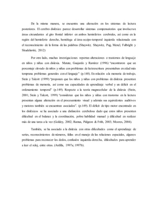 De la misma manera, se encuentra una alteración en los sistemas de lectura 
posteriores. El cerebro disléxico parece desarrollar sistemas compensatorios que involucra n 
áreas circundantes al giro frontal inferior en ambos hemisferios cerebrales, así como en la 
región del hemisferio derecho, homóloga al área occipo-temporal izquierda relacionada con 
el reconocimiento de la forma de las palabras (Shaywitz, Shaywitz, Pug, Mencl, Fulbright y 
Skudelarski, 2012) 
Por otro lado, muchas investigaciones reportan alteraciones o trastornos de lenguaje 
en niños y niñas con dislexia. Matute, Guajardo y Ramírez (1996) “encontraron que un 
porcentaje elevado de niños y niñas con problemas de lectoescritura presentaban en edad más 
temprana problemas generales con el lenguaje” (p.148). En relación a la memoria de trabajo, 
Stein y Talcott (1999) “proponen que los niños y niñas con problemas de dislexia presentan 
problemas de memoria, así como sus capacidades de aprendizaje verbal y un déficit en el 
ordenamiento temporal” (p.149). Respecto a la teoría magnocelular de la dislexia (Stein, 
2001; Stein y Talcott, 1999) “consideran que los niños y niñas con trastorno en la lectura 
presentan alguna alteración en el procesamiento visual y además sus equivalentes auditivos 
y motores también se encuentran asociados”. (p.149). El déficit de tipo motor encontrado en 
los disléxicos se ha asociado a una disfunción cerebelosa dado que estos niños presentan 
dificultad en el balance y la coordinación, pobre habilidad manual y dificultad en realizar 
más de una tarea a la vez (Goldey, 2002; Ramus, Pidgeon & Frith, 2003; Moores, 2004). 
También, se ha asociado a la dislexia con otras dificultades como el aprendizaje de 
series, reconocimientos de números, fallas en el manejo de las relaciones espaciales, algunos 
problemas para reconocer los dedos, confusión izquierda-derecha, dificultades para aprender 
a leer el reloj, entre otras. (Ardilla, 1997a; 1997b). 
 