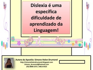 Dislexia é uma
                 específica
               dificuldade de
              aprendizado da
                Linguagem!




Autora da Apostila: Simone Helen Drumond
    http://simonehelendrumond.blogspot.com
         simone_drumond@hotmail.com
            (92) 8808-2372 / 8813-9525
 