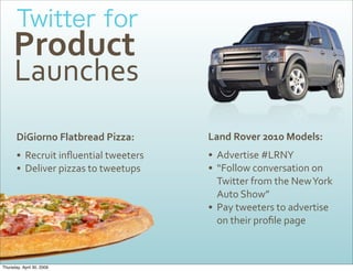 Product
      Launches 
                                       Land Rover 2010 Models:
       DiGiorno Flatbread Pizza:
                                       • Advertise #LRNY
       • Recruit inﬂuential tweeters
                                       • “Follow conversation on 
       • Deliver pizzas to tweetups
                                         Twitter from the New York 
                                         Auto Show”
                                       • Pay tweeters to advertise 
                                         on their proﬁle page



Thursday, April 30, 2009
 
