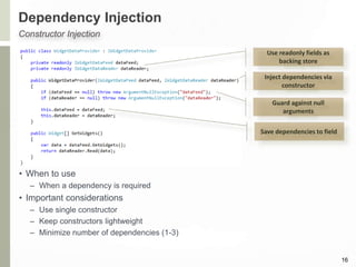 Dependency Injection
16
Constructor Injection
Use readonly fields as
backing store
Inject dependencies via
constructor
Guard against null
arguments
Save dependencies to field
• When to use
– When a dependency is required
• Important considerations
– Use single constructor
– Keep constructors lightweight
– Minimize number of dependencies (1-3)
 