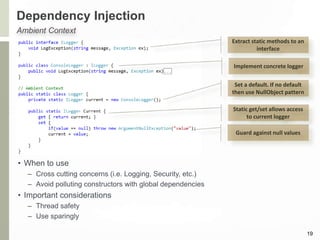 Dependency Injection
19
Ambient Context
Set a default. If no default
then use NullObject pattern
Static get/set allows access
to current logger
Guard against null values
Implement concrete logger
Extract static methods to an
interface
• When to use
– Cross cutting concerns (i.e. Logging, Security, etc.)
– Avoid polluting constructors with global dependencies
• Important considerations
– Thread safety
– Use sparingly
 