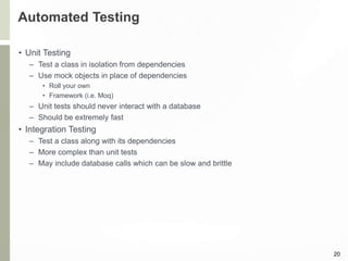 Automated Testing
• Unit Testing
– Test a class in isolation from dependencies
– Use mock objects in place of dependencies
• Roll your own
• Framework (i.e. Moq)
– Unit tests should never interact with a database
– Should be extremely fast
• Integration Testing
– Test a class along with its dependencies
– More complex than unit tests
– May include database calls which can be slow and brittle
20
 