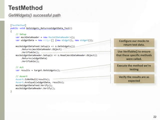 TestMethod
22
GetWidgets() successful path
Configure our mocks to
return test data.
Use Verifiable() to ensure
that these specific methods
were called.
Execute the method we’re
testing
Verify the results are as
expected
 