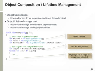 Object Composition / Lifetime Management
• Object Composition
– How and where do we instantiate and inject dependencies?
• Object Lifetime Management
– How do we manage the lifetime of dependencies?
– How do we manage sharing dependencies?
24
Object creation
Use the data provider
Objects go out of scope and
are garbage collected.
 