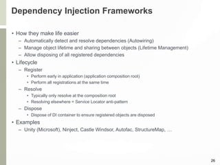 Dependency Injection Frameworks
• How they make life easier
– Automatically detect and resolve dependencies (Autowiring)
– Manage object lifetime and sharing between objects (Lifetime Management)
– Allow disposing of all registered dependencies
• Lifecycle
– Register
• Perform early in application (application composition root)
• Perform all registrations at the same time
– Resolve
• Typically only resolve at the composition root
• Resolving elsewhere = Service Locator anti-pattern
– Dispose
• Dispose of DI container to ensure registered objects are disposed
• Examples
– Unity (Microsoft), Ninject, Castle Windsor, Autofac, StructureMap, …
26
 