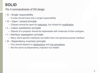 SOLID
• S – Single responsibility
– A class should have only a single responsibility
• O – Open / closed principle
– Classes should be open for extension, but closed for modification
• L – Liskov substitution principle
– Objects of a program should be replaceable with instances of their subtypes
• I – Interface segregation principle
– Many client-specific interfaces are better than one general-purpose interface
• D – Dependency inversion principle
– One should depend on abstractions and not concretions
– Not the same as Dependency Injection but related
3
The 5 commandments of OO design
 