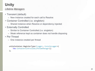 Unity
• Transient (default)
– New instance created for each call to Resolve
• Container Controlled (i.e. singleton)
– Shared instance when Resolve or dependency injected
• Externally Controlled
– Similar to Container Controlled (i.e. singleton)
– Weak reference kept so container does not handle disposing
• Per Thread
– One instance created per thread
31
Lifetime Managers
 