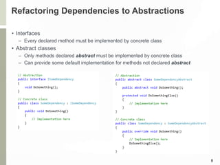 Refactoring Dependencies to Abstractions
• Interfaces
– Every declared method must be implemented by concrete class
• Abstract classes
– Only methods declared abstract must be implemented by concrete class
– Can provide some default implementation for methods not declared abstract
8
 