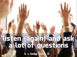 listen (again) and ask
   a lot of questions
      k = keep doing it
 