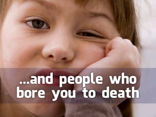 ...and people who
bore you to death
 
