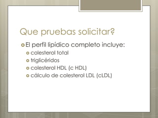 Que pruebas solicitar?
 El   perfil lipídico completo incluye:
   colesterol  total
   triglicéridos
   colesterol HDL (c HDL)
   cálculo de colesterol LDL (cLDL)
 