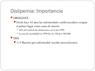 Dislipemia: Importancia
URUGUAY:
 Desde hace 45 años las enfermedades cardiovasculares ocupan
  el primer lugar como cau...