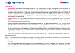 3
A. ANAMNESIS
• Historia familiar de dislipemias y enfermedad cardiovascular (ECV), especialmente en el caso de las dislipemias primarias que pueden ser
hereditarias. Es necesario conocer la presencia de accidentes cerebrovasculares, infarto agudo de miocardio, ángor o enfermedad vascular
periférica precoces (mujeres menores de 65 años o varones menores de 55 años) en familiares de primer y segundo grado (padres y abuelos).
También es conveniente investigar la existencia de otros factores asociados a dislipemias en familiares (obesidad, hipertensión arterial [HTA],
xantomas o xantelasmas, arco corneal…). Por último, conviene preguntar sobre las cifras de colesterol sérico en los padres, ya que las cifras de
colesterol total superiores o iguales a 240 mg/dl pueden ser una expresión de una dislipemia no estudiada, que a su vez puede ser hereditaria
y presentarse ya en edad pediátrica1.
• Encuesta nutricional que incluya preguntas sobre la ingesta de alimentos hipercalóricos (se asocian a incremento del índice de masa corporal
[IMC]) y los alimentos ricos en hidratos de carbono (aumentan los niveles de triglicéridos) y de pescado (el bajo consumo de pescado y de grasas
poliinsaturadas se asocia a niveles bajos de cHDL).
• Encuesta sobre hábitos de vida que incluya tiempo dedicado a la actividad física, tipo de actividad e intensidad con la que se practica; tiempo
dedicado a actividades sedentarias (videojuegos, televisión, ordenador…); consumo de drogas y tabaquismo, especialmente en adolescentes.
• Antecedentes personales: antecedentes de crecimiento intrauterino retardado (CIR) por el riesgo asociado a síndrome metabólico. La presencia
de alteraciones de la función tiroidea y algunas enfermedades, como el síndrome nefrótico, se asocian a dislipemias, por lo que su conocimiento
y tratamiento es fundamental para el manejo de las mismas. También conviene conocer otras características del paciente, como el inicio de la
pubertad o la edad de la menarquia.
• Ingesta de fármacos (Tabla 1), ya que algunos pueden ser causantes de dislipemias que se resolverán cuando se suspendan los tratamientos.
B. EXPLORACIÓN FÍSICA
Valorar la somatometría del paciente, siempre en relación con los percentiles para edad, sexo y población de referencia, y buscar aquellos signos
clínicos que nos permitan diagnosticar una dislipemia secundaria o primaria y el grado de esta.
• Peso y talla.
• IMC: recordando que el IMC en percentil superior a 85 significa sobrepeso y por encima de 97 obesidad; estos diagnósticos, junto con la
presencia de dislipemia, aumentan la probabilidad de síndrome metabólico, que debe detectarse y tratarse por su asociación con patología
cardiovascular precoz.
 