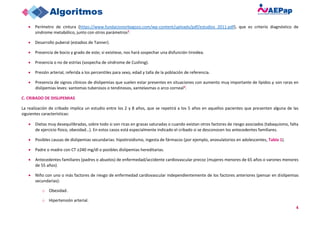4
• Perímetro de cintura (https://www.fundacionorbegozo.com/wp-content/uploads/pdf/estudios_2011.pdf), que es criterio diagnóstico de
síndrome metabólico, junto con otros parámetros2.
• Desarrollo puberal (estadios de Tanner).
• Presencia de bocio y grado de este; si existiese, nos hará sospechar una disfunción tiroidea.
• Presencia o no de estrías (sospecha de síndrome de Cushing).
• Presión arterial, referida a los percentiles para sexo, edad y talla de la población de referencia.
• Presencia de signos clínicos de dislipemias que suelen estar presentes en situaciones con aumento muy importante de lípidos y son raras en
dislipemias leves: xantomas tuberosos o tendinosos, xantelasmas o arco corneal3.
C. CRIBADO DE DISLIPEMIAS
La realización de cribado implica un estudio entre los 2 y 8 años, que se repetirá a los 5 años en aquellos pacientes que presenten alguna de las
siguientes características:
• Dietas muy desequilibradas, sobre todo si son ricas en grasas saturadas o cuando existan otros factores de riesgo asociados (tabaquismo, falta
de ejercicio físico, obesidad…). En estos casos está especialmente indicado el cribado si se desconocen los antecedentes familiares.
• Posibles causas de dislipemias secundarias: hipotiroidismo, ingesta de fármacos (por ejemplo, anovulatorios en adolescentes, Tabla 1).
• Padre o madre con CT ≥240 mg/dl o posibles dislipemias hereditarias.
• Antecedentes familiares (padres o abuelos) de enfermedad/accidente cardiovascular precoz (mujeres menores de 65 años o varones menores
de 55 años).
• Niño con uno o más factores de riesgo de enfermedad cardiovascular independientemente de los factores anteriores (pensar en dislipemias
secundarias):
o Obesidad.
o Hipertensión arterial.
 