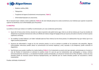 5
o Diabetes mellitus (DM).
o Tabaquismo.
o Trasplante de órganos (tratamiento inmunosupresor, Tabla 1).
o Enfermedad Kawasaki con aneurismas.
No es necesario hacer cribado a toda la población (Tabla 2). No está indicado porque los costes económicos y las molestias que suponen al paciente
superan los beneficios al ser enfermedades poco frecuentes4.
D. ANALÍTICA
La analítica se tiene que realizar sin modificar la alimentación y en unas condiciones particulares:
• Ayuno de 12 horas como mínimo, durante las cuales el paciente solo podrá tomar agua. Este es uno de los motivos por el que los estudios de
dislipemias en pacientes menores de 2 años son difíciles de realizar (riesgo de hipoglucemias por ayuno) y de valorar (muchos no tienen ayunos
superiores a 8 horas).
• Sin modificar la dieta habitual y sin haber realizado ejercicio físico intenso las tres horas previas. En adolescentes hay que indicar que no se
ingiera alcohol previamente.
• Ausencia de enfermedad o cirugía en las tres semanas previas, lo cual no siempre es posible en los pacientes más pequeños. Algunas
enfermedades infecciosas pueden alterar la concentración de enzimas hepáticas y esto, asociado a una dislipemia, puede confundir el
diagnóstico.
• Hay fármacos que pueden modificar los niveles lipídicos (Tabla 1). Si el tratamiento se prevé corto (por ejemplo, corticoterapia en el asma), al
mes de finalizar el tratamiento se solicitará la analítica inicial. En caso de que los tratamientos sean prolongados o, incluso, crónicos
(inmunosupresores, hormonas…), se solicitará el estudio cuando corresponda y se actuará en función de las cifras de lípidos; si estos son muy
elevados puede ser necesario asociar fármacos hipolipemiantes, aun sabiendo que los niveles elevados pueden ser secundarios a dichos
tratamientos.
Pruebas solicitadas inicialmente5:
 