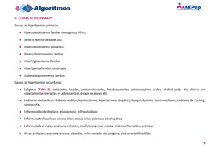 7
G. CAUSAS DE DISLIPEMIAS8
Causas de hiperlipemias primarias:
• Hipercolesterolemia familiar monogénica (HFm).
• Defecto familiar de apoB-100.
• Hipercolesterolemia poligénica.
• Hiperquilomicronemia familiar.
• Hipertrigliceridemia familiar.
• Hiperlipemia familiar combinada.
• Disbetalipoproteinemia familiar.
Causas de hiperlipemias secundarias:
• Exógenas (Tabla 1): corticoides, tiazidas, anticonvulsivantes, betabloqueantes, anticonceptivos orales, alcohol (estas dos últimas son
especialmente relevantes en adolescentes), drogas de abuso, etc.
• Endocrino-metabólicas: diabetes mellitus, hipotiroidismo, hipercalcemia idiopática, hipopituitarismo, feocromocitoma, síndrome de Cushing,
lipodistrofia.
• Enfermedades de depósito: glucogenosis, esfingolipidosis.
• Enfermedades hepáticas: cirrosis biliar, atresia biliar, colestasis intrahepática.
• Enfermedades renales: síndrome nefrótico, insuficiencia renal crónica, síndrome hemolítico-urémico.
• Otras: embarazo, anorexia nerviosa, obesidad, enfermedades del colágeno, síndrome de Klinefelter.
 