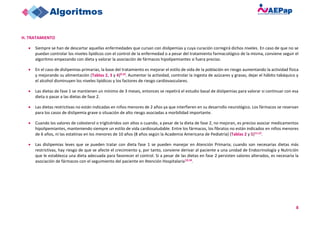 8
H. TRATAMIENTO
• Siempre se han de descartar aquellas enfermedades que cursan con dislipemias y cuya curación corregirá dichos niveles. En caso de que no se
puedan controlar los niveles lipídicos con el control de la enfermedad o a pesar del tratamiento farmacológico de la misma, conviene seguir el
algoritmo empezando con dieta y valorar la asociación de fármacos hipolipemiantes si fuera preciso.
• En el caso de dislipemias primarias, la base del tratamiento es mejorar el estilo de vida de la población en riesgo aumentando la actividad física
y mejorando su alimentación (Tablas 2, 3 y 4)9,10. Aumentar la actividad, controlar la ingesta de azúcares y grasas, dejar el hábito tabáquico y
el alcohol disminuyen los niveles lipídicos y los factores de riesgo cardiovasculares.
• Las dietas de fase 1 se mantienen un mínimo de 3 meses, entonces se repetirá el estudio basal de dislipemias para valorar si continuar con esa
dieta o pasar a las dietas de fase 2.
• Las dietas restrictivas no están indicadas en niños menores de 2 años ya que interfieren en su desarrollo neurológico. Los fármacos se reservan
para los casos de dislipemia grave o situación de alto riesgo asociadas a morbilidad importante.
• Cuando los valores de colesterol o triglicéridos son altos o cuando, a pesar de la dieta de fase 2, no mejoran, es preciso asociar medicamentos
hipolipemiantes, manteniendo siempre un estilo de vida cardiosaludable. Entre los fármacos, los fibratos no están indicados en niños menores
de 6 años, ni las estatinas en los menores de 10 años (8 años según la Academia Americana de Pediatría) (Tablas 2 y 5)11,12.
• Las dislipemias leves que se pueden tratar con dieta fase 1 se pueden manejar en Atención Primaria; cuando son necesarias dietas más
restrictivas, hay riesgo de que se afecte el crecimiento y, por tanto, conviene derivar al paciente a una unidad de Endocrinología y Nutrición
que le establezca una dieta adecuada para favorecer el control. Si a pesar de las dietas en fase 2 persisten valores alterados, es necesaria la
asociación de fármacos con el seguimiento del paciente en Atención Hospitalaria13,14.
 