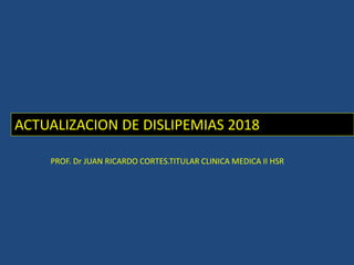 ACTUALIZACION DE DISLIPEMIAS 2018
PROF. Dr JUAN RICARDO CORTES.TITULAR CLINICA MEDICA II HSR
 