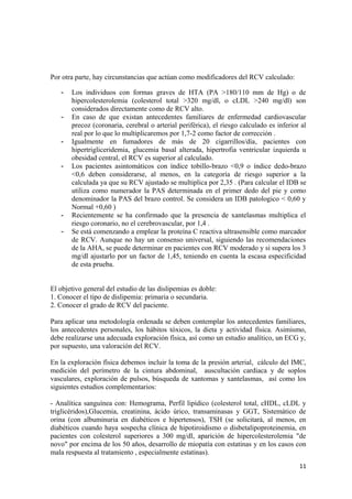 Por otra parte, hay circunstancias que actúan como modificadores del RCV calculado:
- Los individuos con formas graves de HTA (PA >180/110 mm de Hg) o de
hipercolesterolemia (colesterol total >320 mg/dl, o cLDL >240 mg/dl) son
considerados directamente como de RCV alto.
- En caso de que existan antecedentes familiares de enfermedad cardiovascular
precoz (coronaria, cerebral o arterial periférica), el riesgo calculado es inferior al
real por lo que lo multiplicaremos por 1,7-2 como factor de corrección .
- Igualmente en fumadores de más de 20 cigarrillos/día, pacientes con
hipertrigliceridemia, glucemia basal alterada, hipertrofia ventricular izquierda u
obesidad central, el RCV es superior al calculado.
- Los pacientes asintomáticos con índice tobillo-brazo <0,9 o índice dedo-brazo
<0,6 deben considerarse, al menos, en la categoría de riesgo superior a la
calculada ya que su RCV ajustado se multiplica por 2,35 . (Para calcular el IDB se
utiliza como numerador la PAS determinada en el primer dedo del pie y como
denominador la PAS del brazo control. Se considera un IDB patologico < 0,60 y
Normal +0,60 )
- Recientemente se ha confirmado que la presencia de xantelasmas multiplica el
riesgo coronario, no el cerebrovascular, por 1,4 .
- Se está comenzando a emplear la proteína C reactiva ultrasensible como marcador
de RCV. Aunque no hay un consenso universal, siguiendo las recomendaciones
de la AHA, se puede determinar en pacientes con RCV moderado y si supera los 3
mg/dl ajustarlo por un factor de 1,45, teniendo en cuenta la escasa especificidad
de esta prueba.
El objetivo general del estudio de las dislipemias es doble:
1. Conocer el tipo de dislipemia: primaria o secundaria.
2. Conocer el grado de RCV del paciente.
Para aplicar una metodología ordenada se deben contemplar los antecedentes familiares,
los antecedentes personales, los hábitos tóxicos, la dieta y actividad física. Asimismo,
debe realizarse una adecuada exploración física, así como un estudio analítico, un ECG y,
por supuesto, una valoración del RCV.
En la exploración física debemos incluir la toma de la presión arterial, cálculo del IMC,
medición del perímetro de la cintura abdominal, auscultación cardiaca y de soplos
vasculares, exploración de pulsos, búsqueda de xantomas y xantelasmas, así como los
siguientes estudios complementarios:
- Analítica sanguínea con: Hemograma, Perfil lipídico (colesterol total, cHDL, cLDL y
triglicéridos),Glucemia, creatinina, ácido úrico, transaminasas y GGT, Sistemático de
orina (con albuminuria en diabéticos e hipertensos), TSH (se solicitará, al menos, en
diabéticos cuando haya sospecha clínica de hipotiroidismo o disbetalipoproteinemia, en
pacientes con colesterol superiores a 300 mg/dl, aparición de hipercolesterolemia "de
novo" por encima de los 50 años, desarrollo de miopatía con estatinas y en los casos con
mala respuesta al tratamiento , especialmente estatinas).
11
 