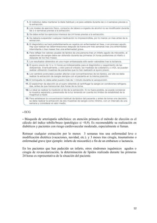 - ECG
- Búsqueda de arteriopatía subclínica: en atención primaria el método de elección es el
cálculo del índice tobillo/brazo (patológico si <0,9). Es recomendable su realización en
diabéticos y pacientes con riesgo cardiovascular moderado, especialmente si fuman.
Retrasar cualquier extracción por lo menos 3 semanas tras una enfermedad leve o
modificación dietética (vacaciones, navidad, etc.). y 3 meses tras cirugía, traumatismo o
enfermedad grave (por ejemplo: infarto de miocardio) o fin de un embarazo o lactancia.
En los pacientes que han padecido un infarto, otros síndromes isquémicos agudos o
cirugía de revascularización, la determinación de lípidos realizada durante las primeras
24 horas es representativa de la situación del paciente.
12
 