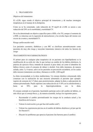 5. TRATAMIENTO
Objetivos del tratamiento:
El c-LDL sigue siendo el objetivo principal de tratamiento y de muchas estrategias
terapéuticas en el manejo de la dislipemia.
Como ya se ha comentado, cada reducción de 39 mg/dl de c-LDL se asocia a una
reducción del 20% en la morbilidad y mortalidad CV.
No se ha determinado un objetivo específico para c-HDL o los TG, aunque el aumento de
c-HDL se relaciona con la regresión de aterosclerosis y los niveles bajos del mismo con
exceso de eventos y mortalidad CV.
Riesgo cardiovascular total:
Los pacientes coronario, diabéticos y con IRC se clasifican automáticamente como
pacientes de muy alto riesgo y necesitan tratamiento intensivo de todos los factores de
riesgo
TRATAMIENTO NO FARMACOLÓGICO
El primer paso en cualquier plan terapéutico de un paciente con hiperlipidemia es la
modificación de su estilo de vida, lo que incluye un cambio de los hábitos dietéticos, la
práctica de ejercicio físico, tratando de alcanzar el peso ideal, así como el abandono de
hábitos tóxicos como el consumo de tabaco y alcohol. Esto debe intentarse, de manera
aislada, entre 3 y 6 meses, salvo en los pacientes en prevención secundaria, en los cuales
debe iniciarse tratamiento con dieta y fármacos si cLDL ≥100 mg/dl
La dieta recomendada es la dieta mediterránea. Un consejo dietético estructurado debe
comenzar con la realización de una encuesta alimentaria al paciente (por ejemplo:
registro de consumo de 3-7 días), para posteriormente, adaptar la dieta a cada paciente de
manera personalizada. Puede esperarse una reducción de un 5-10% en la colesterolemia y
hasta un 50% para la hipertrigliceridemia con la dieta.
El consejo centrado en el paciente, haciéndole partícipe activo del cambio de hábitos, es
más eficaz que el consejo breve, y, de manera resumida, incluye los siguientes pasos:
- Recomendar el cambio personalizando los riesgos de la conducta actual y los
beneficios de la nueva
- Valorar la motivación (¿en qué fase del cambio está?)
- Valorar las experiencias previas en el cambio de hábitos dietéticos (¿el por qué de
los fracasos?)
- Discutir los problemas que aprecia el paciente (las barreras para el cambio)
13
 