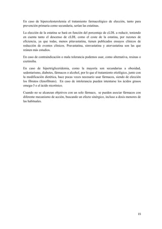 En caso de hipercolesterolemia el tratamiento farmacológico de elección, tanto para
prevención primaria como secundaria, serían las estatinas.
La elección de la estatina se hará en función del porcentaje de cLDL a reducir, teniendo
en cuenta tanto el descenso de cLDL como el coste de la estatina, por razones de
eficiencia, ya que todas, menos pitavastatina, tienen publicados ensayos clínicos de
reducción de eventos clínicos. Pravastatina, simvastatina y atorvastatina son las que
reúnen más estudios.
En caso de contraindicación o mala tolerancia podemos usar, como alternativa, resinas o
ezetimiba.
En caso de hipertrigliceridemia, como la mayoría son secundarias a obesidad,
sedentarismo, diabetes, fármacos o alcohol, por lo que el tratamiento etiológico, junto con
la modificación dietética, hace pocas veces necesario usar fármacos, siendo de elección
los fibratos (fenofibrato). En caso de intolerancia pueden intentarse los ácidos grasos
omega-3 o el ácido nicotínico.
Cuando no se alcanzan objetivos con un solo fármaco, se pueden asociar fármacos con
diferente mecanismo de acción, buscando un efecto sinérgico, incluso a dosis menores de
las habituales.
15
 