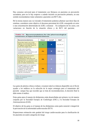 Hay consenso universal para el tratamiento con fármacos en pacientes en prevención
secundaria, pero no lo hay respecto a cuándo iniciarlo en prevención primaria, en este
sentido recomendamos tratar solamente a pacientes con RCV alto .
De la misma manera una vez iniciado el tratamiento podemos plantear usar dosis fijas de
estatinas, considerar como objetivo el descenso porcentual de cLDL conseguido en estos
o una concentración determinada de cLDL a alcanzar . En cualquiera de los casos, con
variaciones en función de la situación clínica y de RCV del paciente.
Las guías de práctica clínica evalúan y resumen toda la evidencia disponible con el fin de
ayudar a los médicos en la selección de la mejor estrategia para el tratamiento del
paciente aunque hay que recordar que se trata de recomendaciones, la decisión final la
debe tomar el médico.
Estas guías para el manejo de dislipemias están desarrolladas por primera vez de manera
conjunta por la Sociedad Europea de Cardiología (ESC) y la Sociedad Europea de
Arterioesclerosis (EAS)
El objetivo de las guías es el manejo de las dislipemias como parte esencial e integral de
la prevención de la enfermedad cardiovascular (ECV)
Proporcionan estimación más gradual del riesgo cardiovascular para la clasificación de
los pacientes en cuatro categorías de riesgo
18
 